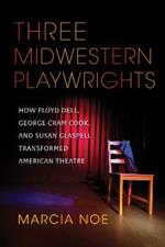 Three Midwestern Playwrights: How Floyd Dell, George Cram Cook, and Susan Glaspell Transformed American Theatre