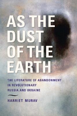 As the Dust of the Earth – The Literature of Abandonment in Revolutionary Russia and Ukraine - H Murav - cover