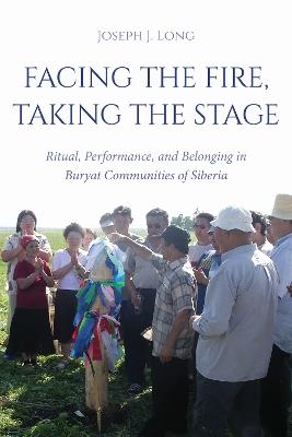 Facing the Fire, Taking the Stage: Ritual, Performance, and Belonging in Buryat Communities of Siberia - Joseph J. Long - cover