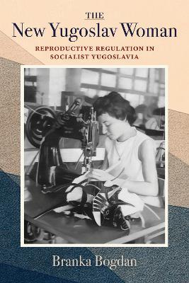 The New Yugoslav Woman: Reproductive Regulation in Socialist Yugoslavia - Branka Bogdan - cover