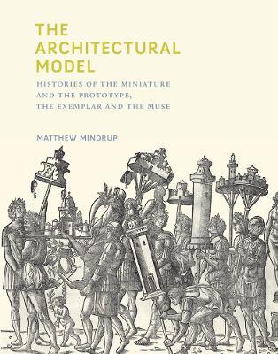 The Architectural Model: Histories of the Miniature and the Prototype, the Exemplar and the Muse - Matthew Mindrup - cover