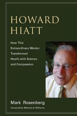 Howard Hiatt: How This Extraordinary Mentor Transformed Health with Science and Compassion - Mark Rosenberg - cover