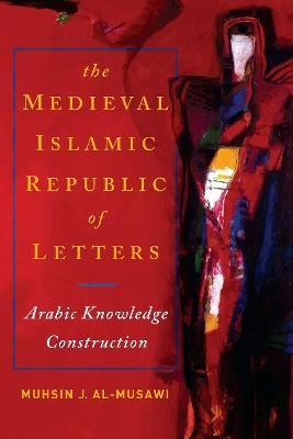 The Medieval Islamic Republic of Letters: Arabic Knowledge Construction - Muhsin J. al-Musawi - cover
