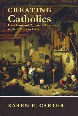 Creating Catholics: Catechism and Primary Education in Early Modern France - Karen E. Carter - cover