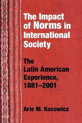 Impact of Norms in International Society: The Latin American Experience, 1881-2001 - Arie M. Kacowicz - cover