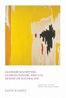 Alasdair MacIntyre, Charles Taylor, and the Demise of Naturalism: Reunifying Political Theory and Social Science - Jason Blakely - cover