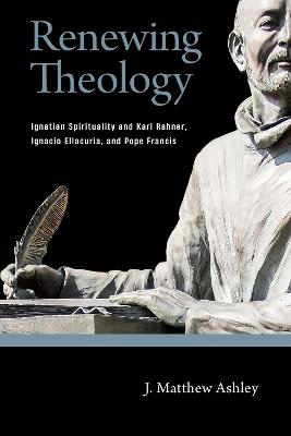Renewing Theology: Ignatian Spirituality and Karl Rahner, Ignacio Ellacuría, and Pope Francis - J. Matthew Ashley - cover