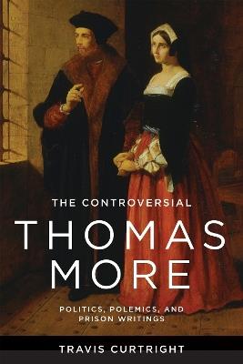 The Controversial Thomas More: Politics, Polemics, and Prison Writings - Travis Curtright - cover