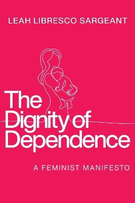 The Dignity of Dependence: A Feminist Manifesto - Leah Libresco Sargeant - cover