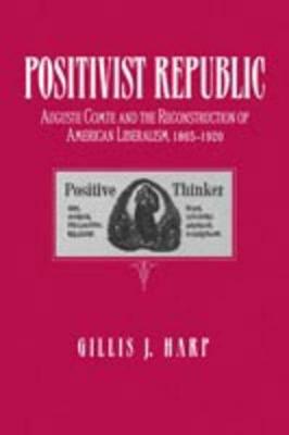Positivist Republic: Auguste Comte and the Reconstruction of American Liberalism, 1865–1920 - Gillis Harp - cover