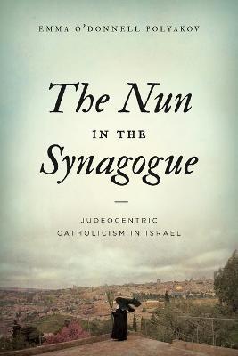 The Nun in the Synagogue: Judeocentric Catholicism in Israel - Emma O'Donnell Polyakov - cover