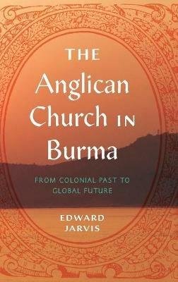 The Anglican Church in Burma: From Colonial Past to Global Future - Edward Jarvis - cover