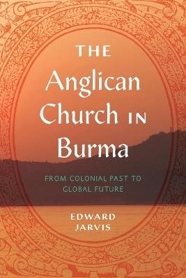 The Anglican Church in Burma: From Colonial Past to Global Future - Edward Jarvis - cover