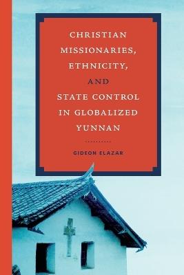 Christian Missionaries, Ethnicity, and State Control in Globalized Yunnan - Gideon Elazar - cover