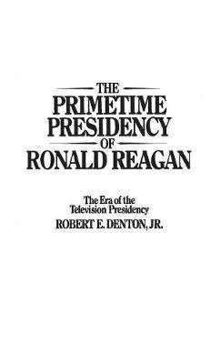 The Primetime Presidency of Ronald Reagan: The Era of the Television Presidency - Robert E. Denton Jr. - cover