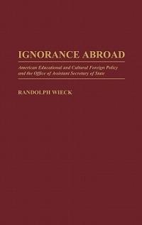 Ignorance Abroad: American Educational and Cultural Foreign Policy and the Office of Assistant Secretary of State - Randolph Wieck - cover