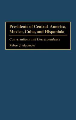 Presidents of Central America, Mexico, Cuba, and Hispaniola: Conversations and Correspondence - Robert J. Alexander - cover