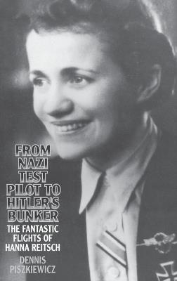 From Nazi Test Pilot to Hitler's Bunker: The Fantastic Flights of Hanna Reitsch - Dennis Piszkiewicz - cover