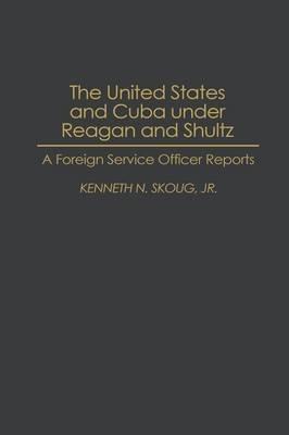 The United States and Cuba under Reagan and Shultz: A Foreign Service Officer Reports - Kenneth N. Skoug - cover