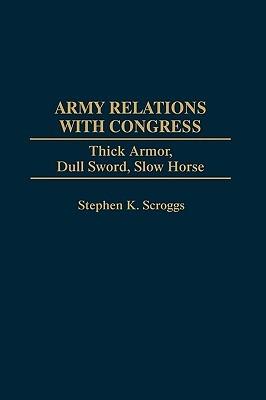Army Relations with Congress: Thick Armor, Dull Sword, Slow Horse - Stephen K. Scroggs - cover