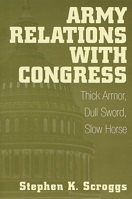 Army Relations with Congress: Thick Armor, Dull Sword, Slow Horse - Stephen K. Scroggs - cover