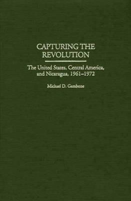 Capturing the Revolution: The United States, Central America, and Nicaragua, 1961-1972 - Michael D. Gambone - cover