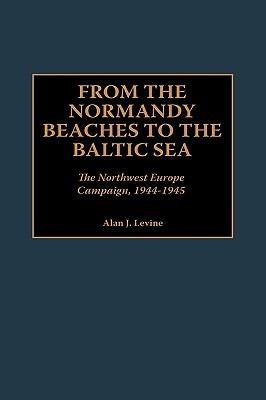 From the Normandy Beaches to the Baltic Sea: The Northwest Europe Campaign, 1944-1945 - Alan Levine - cover
