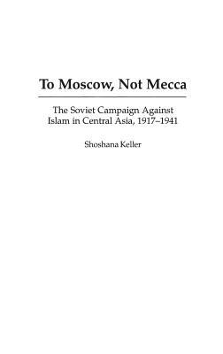 To Moscow, Not Mecca: The Soviet Campaign Against Islam in Central Asia, 1917-1941 - Shoshana Keller - cover