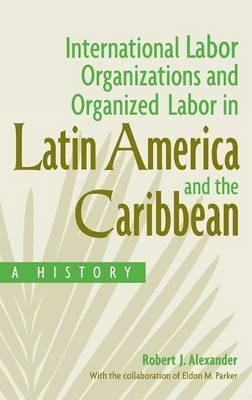 International Labor Organizations and Organized Labor in Latin America and the Caribbean: A History - Robert J. Alexander,Eldon Parker - cover