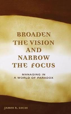 Broaden the Vision and Narrow the Focus: Managing in a World of Paradox - James Lucas - cover