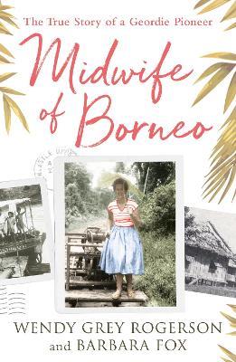 Midwife of Borneo: The True Story of a Geordie Pioneer - Wendy Grey Rogerson,Barbara Fox - cover