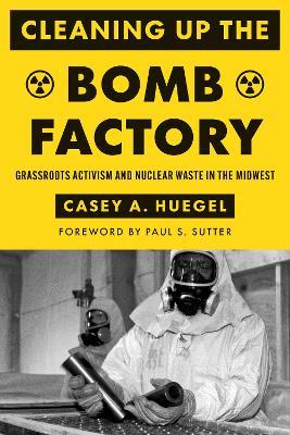 Cleaning Up the Bomb Factory: Grassroots Activism and Nuclear Waste in the Midwest - Casey A. Huegel - cover