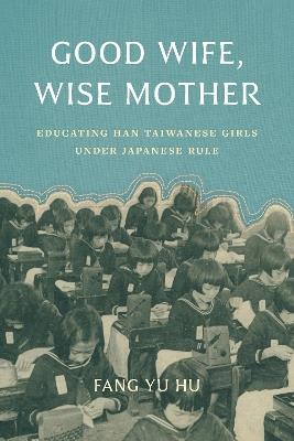 Good Wife, Wise Mother: Educating Han Taiwanese Girls under Japanese Rule - Fang Yu Hu - cover