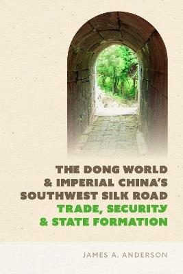 The Dong World and Imperial China’s Southwest Silk Road: Trade, Security, and State Formation - James A. Anderson - cover