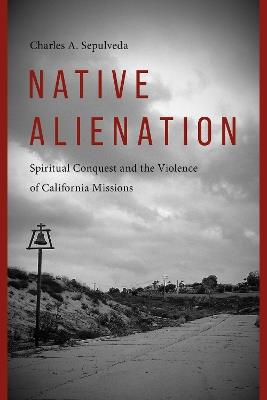 Native Alienation: Spiritual Conquest and the Violence of California Missions - Charles A. Sepulveda - cover