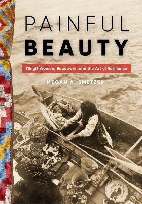 Painful Beauty: Tlingit Women, Beadwork, and the Art of Resilience - Megan A. Smetzer - cover