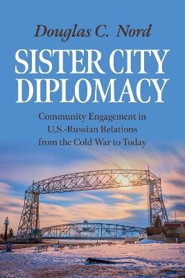 Sister City Diplomacy: Community Engagement in U.S.-Russian Relations from the Cold War to Today - Douglas C. Nord - cover
