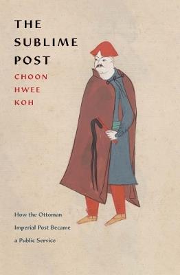 The Sublime Post: How the Ottoman Imperial Post Became a Public Service - Choon Hwee Koh - cover