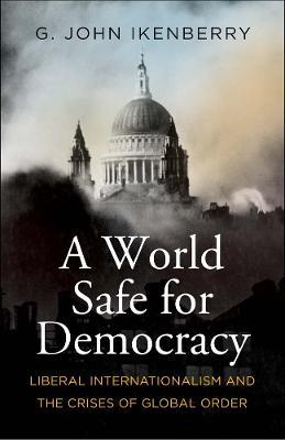A World Safe for Democracy: Liberal Internationalism and the Crises of Global Order - G. John Ikenberry - cover
