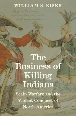 The Business of Killing Indians: Scalp Warfare and the Violent Conquest of North America - William S. Kiser - cover