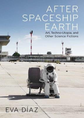 After Spaceship Earth: Art, Techno-utopia, and Other Science Fictions - Eva Diaz - cover