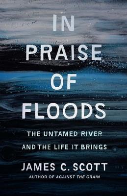 In Praise of Floods: The Untamed River and the Life It Brings - James C. Scott - cover