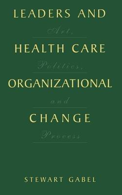 Leaders and Health Care Organizational Change: Art, Politics and Process - Stewart Gabel - cover