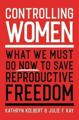 Controlling Women: What We Must Do Now to Save Reproductive Freedom - Kathryn Kolbert,Julie F. Kay - cover