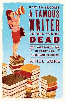 How to Become a Famous Writer Before You're Dead: Your Words in Print and Your Name in Lights - Ariel Gore - cover