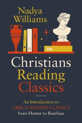 Christians Reading Classics: An Introduction to Greco-Roman Classics from Homer to Boethius - Nadya Williams - cover