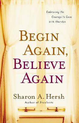 Begin Again, Believe Again: Embracing the Courage to Love with Abandon - Sharon A. Hersh - cover