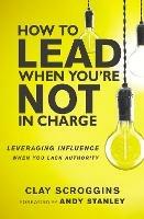 How to Lead When You're Not in Charge: Leveraging Influence When You Lack Authority - Clay Scroggins - cover