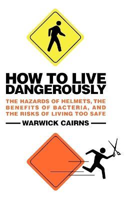 How to Live Dangerously: The Hazards of Helmets, the Benefits of Bacteria, and the Risks of Living Too Safe - Warwick Cairns - cover