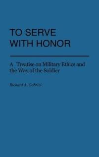 To Serve with Honor: A Treatise on Military Ethics and the Way of the Soldier - Richard A. Gabriel - cover